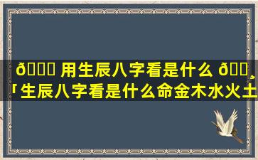 🍀 用生辰八字看是什么 🕸 命「生辰八字看是什么命金木水火土」